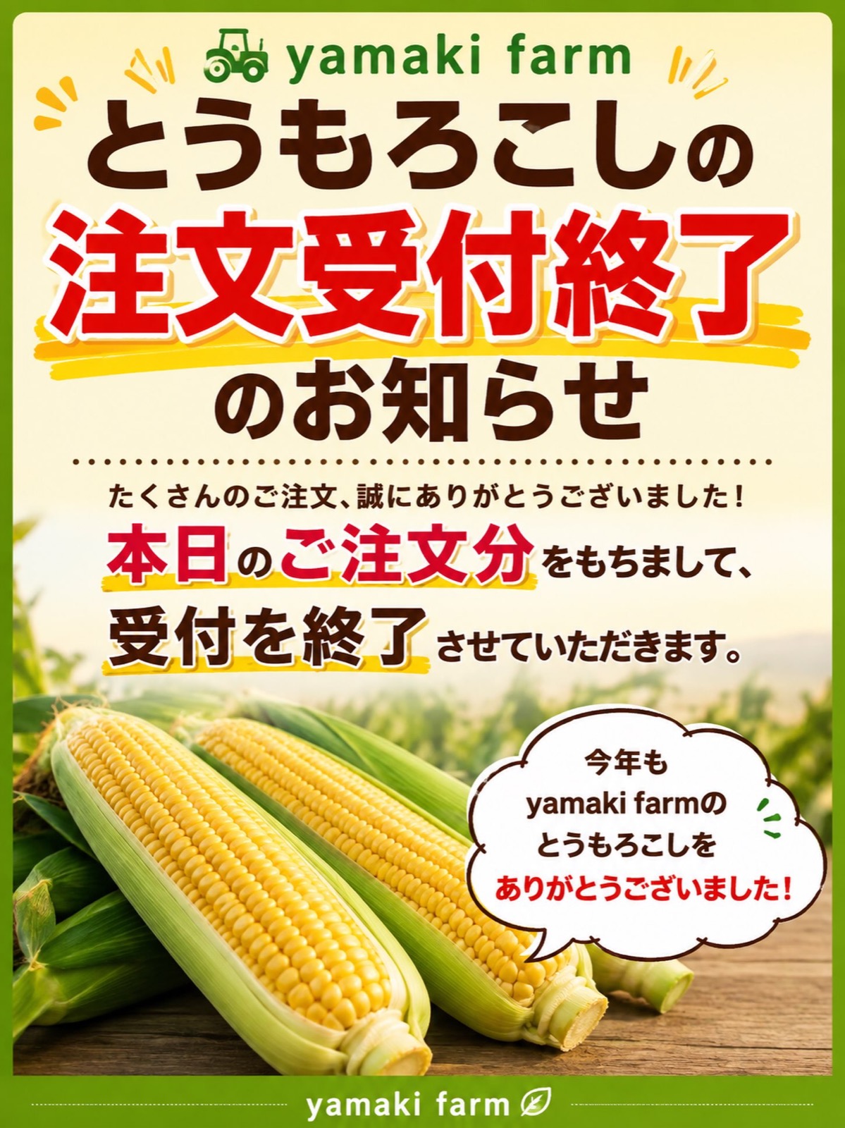 🌽とうもろこし注文受付終了のお知らせ🌽

今年もyamaki farmのとうもろこしを
たくさんの方にご注文いただき、本当にありがとうございました！

本日8月10日のご注文分をもちまして、
今シーズンのとうもろこしの注文受付を終了させていただきます。

「甘かった！」「美味しかった！」など、
たくさんの嬉しいお言葉もいただき、
感謝の気持ちでいっぱいです😊

今年もyamaki farmのとうもろこしを選んでいただき、
本当にありがとうございました🌽✨

また来年も、皆さまに喜んでいただける
美味しいとうもろこしをお届けできるよう頑張ります！

今後ともyamaki farmをよろしくお願いいたします🙇‍♂️

#yamakifarm
#とうもろこし
#朝採りとうもろこし
#福島県
#国見町
農家直送
ご注文ありがとうございました